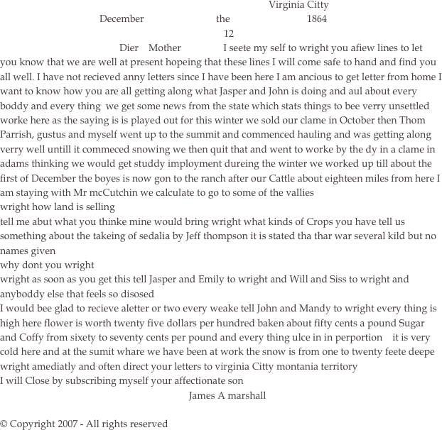                                                                                                             Virginia Citty
                                        December                             the                               1864
                                                                                          12
                                                Dier    Mother                 I seete my self to wright you afiew lines to let you know that we are well at present hopeing that these lines I will come safe to hand and find you all well. I have not recieved anny letters since I have been here I am ancious to get letter from home I want to know how you are all getting along what Jasper and John is doing and aul about every boddy and every thing  we get some news from the state which stats things to bee verry unsettled
worke here as the saying is is played out for this winter we sold our clame in October then Thom Parrish, gustus and myself went up to the summit and commenced hauling and was getting along verry well untill it commeced snowing we then quit that and went to worke by the dy in a clame in adams thinking we would get studdy imployment dureing the winter we worked up till about the first of December the boyes is now gon to the ranch after our Cattle about eighteen miles from here I am staying with Mr mcCutchin we calculate to go to some of the vallies 
wright how land is selling
tell me abut what you thinke mine would bring wright what kinds of Crops you have tell us something about the takeing of sedalia by Jeff thompson it is stated tha thar war several kild but no names given
why dont you wright
wright as soon as you get this tell Jasper and Emily to wright and Will and Siss to wright and anyboddy else that feels so disosed
I would bee glad to recieve aletter or two every weake tell John and Mandy to wright every thing is high here flower is worth twenty five dollars per hundred baken about fifty cents a pound Sugar and Coffy from sixety to seventy cents per pound and every thing ulce in in perportion    it is very cold here and at the sumit whare we have been at work the snow is from one to twenty feete deepe
wright amediatly and often direct your letters to virginia Citty montania territory
I will Close by subscribing myself your affectionate son    
                                                                            James A marshall

© Copyright 2007 - All rights reserved

